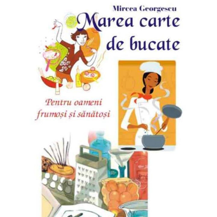 Marea Carte De Bucate. Pentru Oameni Frumosi Si Sanatosi - Mircea Georgescu